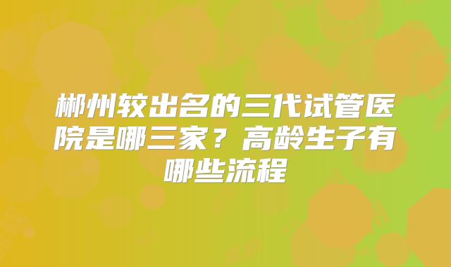 郴州较出名的三代试管医院是哪三家？高龄生子有哪些流程