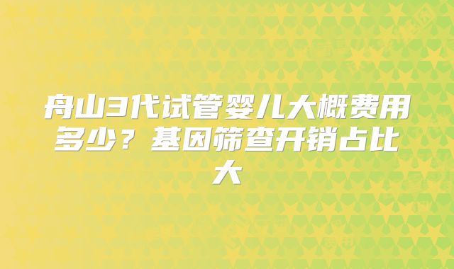 舟山3代试管婴儿大概费用多少？基因筛查开销占比大