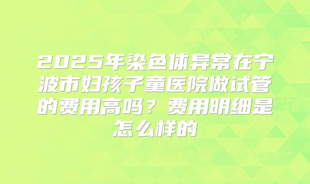 2025年染色体异常在宁波市妇孩子童医院做试管的费用高吗?费用明细是怎么样的