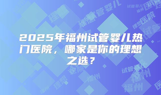 2025年福州试管婴儿热门医院，哪家是你的理想之选？