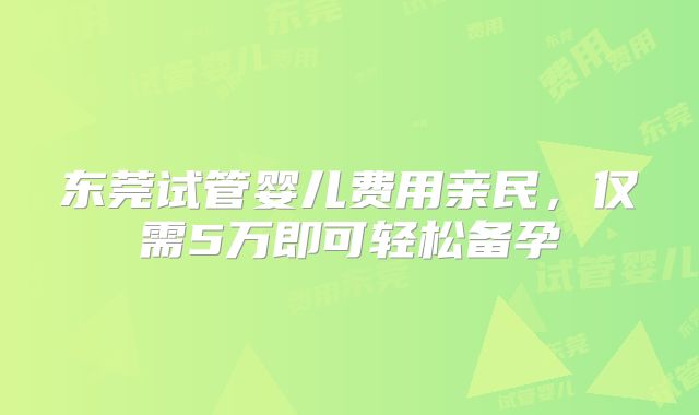 东莞试管婴儿费用亲民，仅需5万即可轻松备孕