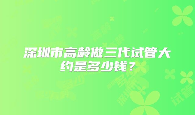 深圳市高龄做三代试管大约是多少钱？