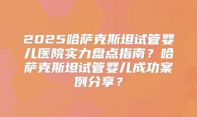 2025哈萨克斯坦试管婴儿医院实力盘点指南？哈萨克斯坦试管婴儿成功案例分享？