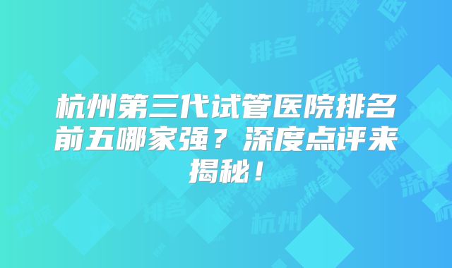 杭州第三代试管医院排名前五哪家强？深度点评来揭秘！