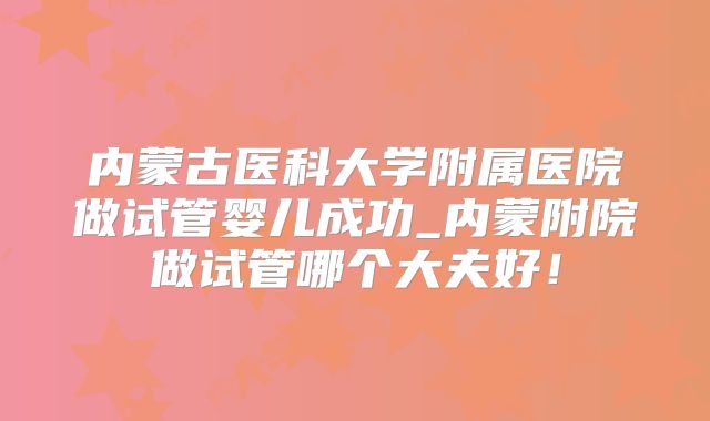 内蒙古医科大学附属医院做试管婴儿成功_内蒙附院做试管哪个大夫好！