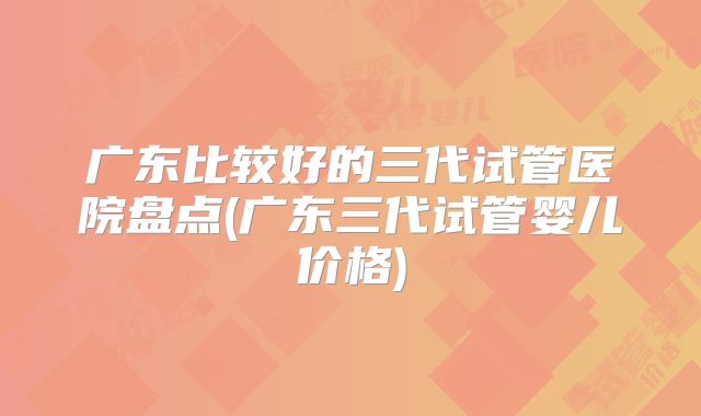 广东比较好的三代试管医院盘点(广东三代试管婴儿价格)
