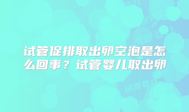 试管促排取出卵空泡是怎么回事？试管婴儿取出卵