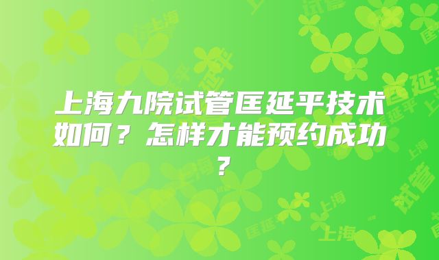 上海九院试管匡延平技术如何？怎样才能预约成功？