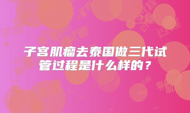 子宫肌瘤去泰国做三代试管过程是什么样的？