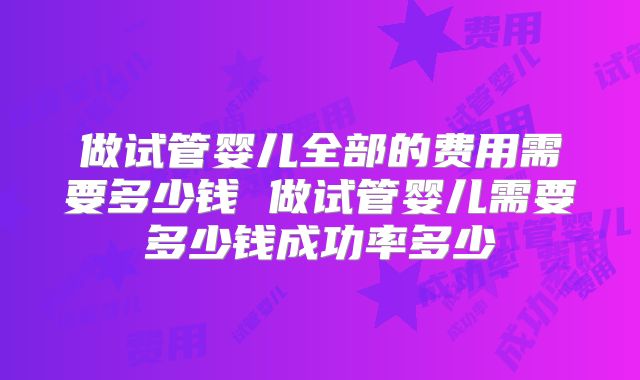 做试管婴儿全部的费用需要多少钱 做试管婴儿需要多少钱成功率多少