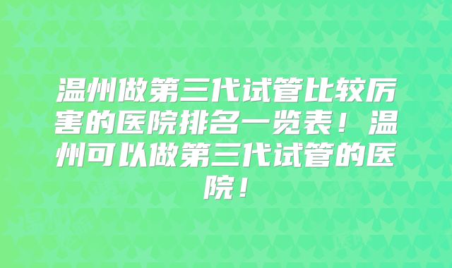 温州做第三代试管比较厉害的医院排名一览表！温州可以做第三代试管的医院！