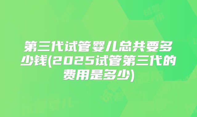 第三代试管婴儿总共要多少钱(2025试管第三代的费用是多少)