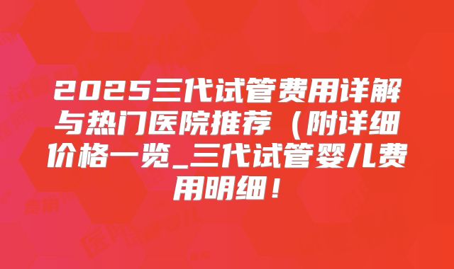 2025三代试管费用详解与热门医院推荐（附详细价格一览_三代试管婴儿费用明细！