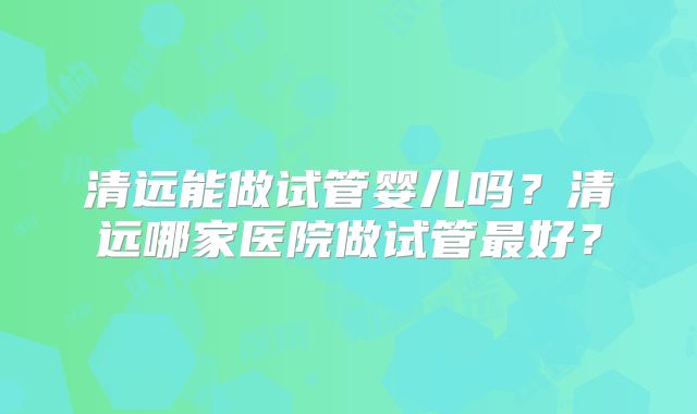 清远能做试管婴儿吗？清远哪家医院做试管最好？