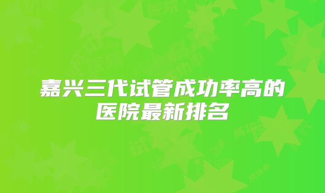 嘉兴三代试管成功率高的医院最新排名