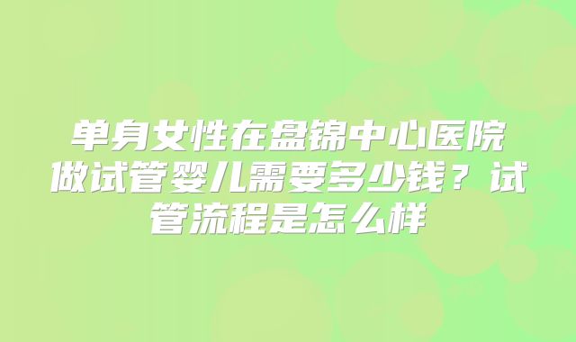 单身女性在盘锦中心医院做试管婴儿需要多少钱？试管流程是怎么样
