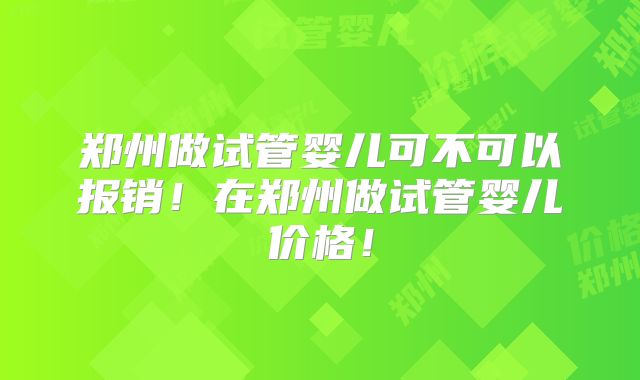 郑州做试管婴儿可不可以报销！在郑州做试管婴儿价格！