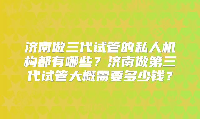 济南做三代试管的私人机构都有哪些？济南做第三代试管大概需要多少钱？