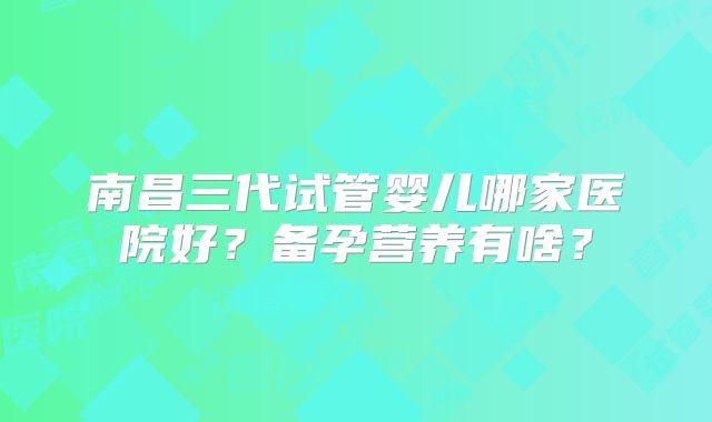 南昌三代试管婴儿哪家医院好？备孕营养有啥？