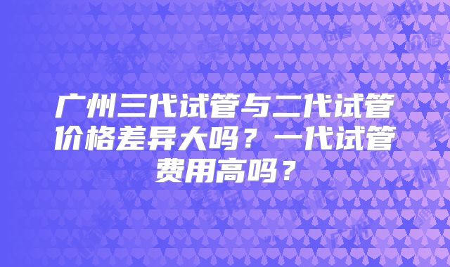广州三代试管与二代试管价格差异大吗？一代试管费用高吗？