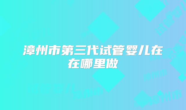 漳州市第三代试管婴儿在在哪里做