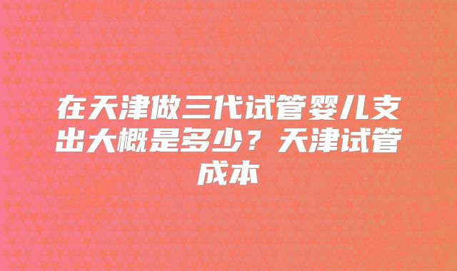 在天津做三代试管婴儿支出大概是多少?天津试管成本