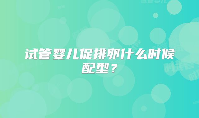 试管婴儿促排卵什么时候配型？