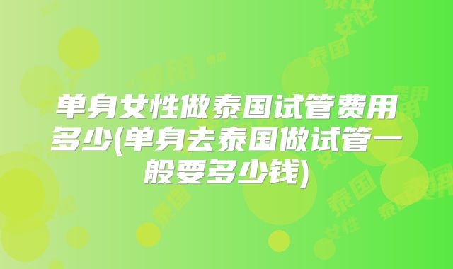 单身女性做泰国试管费用多少(单身去泰国做试管一般要多少钱)