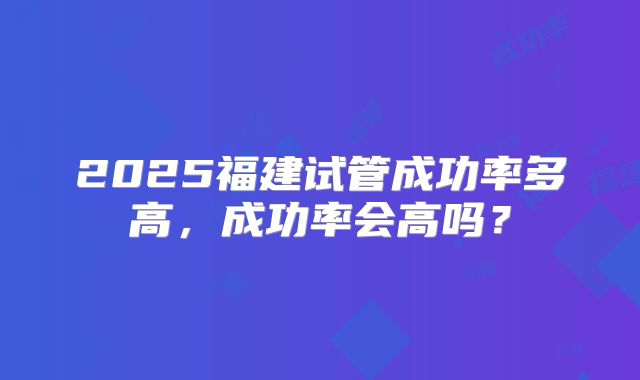 2025福建试管成功率多高,成功率会高吗?