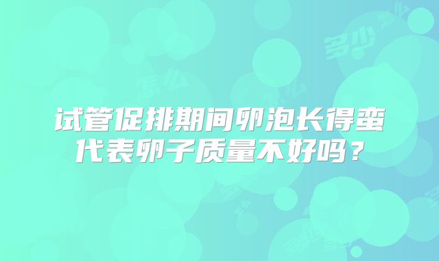 试管促排期间卵泡长得蛮代表卵子质量不好吗?
