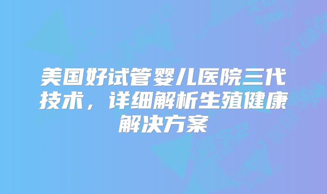 美国好试管婴儿医院三代技术,详细解析生殖健康解决方案
