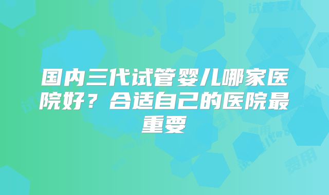 国内三代试管婴儿哪家医院好？合适自己的医院最重要