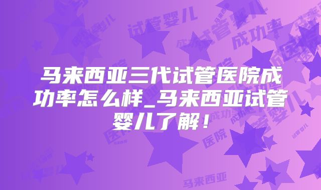 马来西亚三代试管医院成功率怎么样_马来西亚试管婴儿了解!