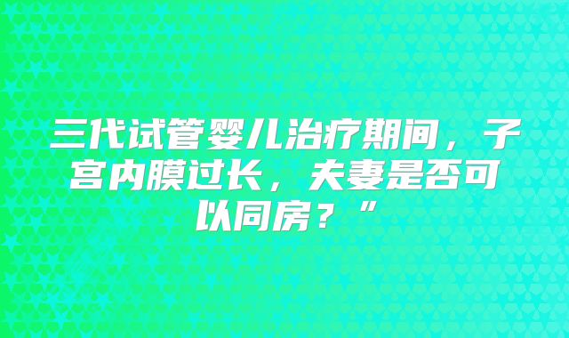 三代试管婴儿治疗期间，子宫内膜过长，夫妻是否可以同房？”