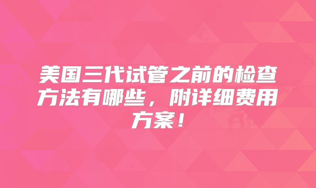 美国三代试管之前的检查方法有哪些，附详细费用方案！