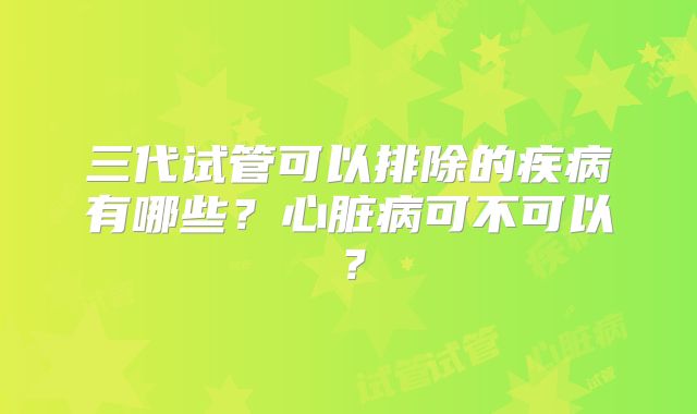 三代试管可以排除的疾病有哪些？心脏病可不可以？