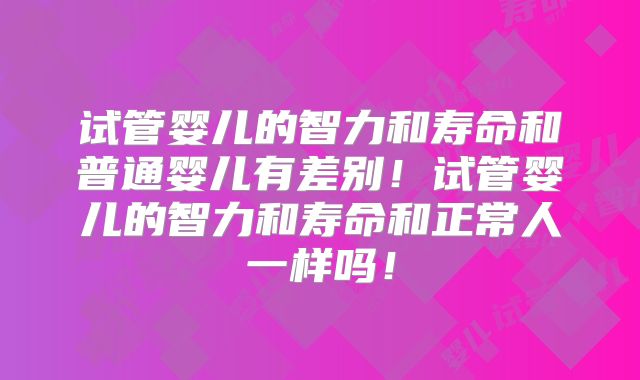 试管婴儿的智力和寿命和普通婴儿有差别！试管婴儿的智力和寿命和正常人一样吗！
