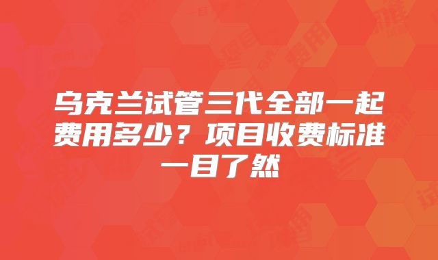 乌克兰试管三代全部一起费用多少？项目收费标准一目了然