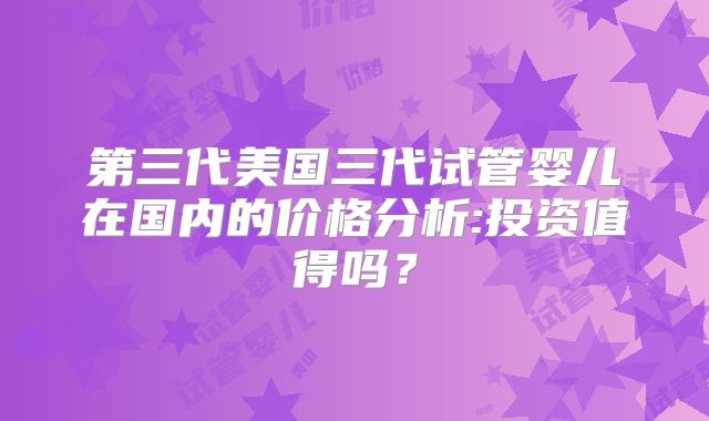 第三代美国三代试管婴儿在国内的价格分析:投资值得吗？