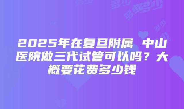 2025年在复旦附属 中山医院做三代试管可以吗？大概要花费多少钱