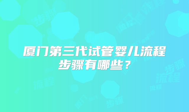 厦门第三代试管婴儿流程步骤有哪些？