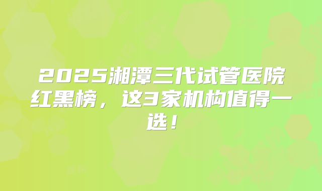 2025湘潭三代试管医院红黑榜，这3家机构值得一选！