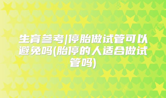 生育参考|停胎做试管可以避免吗(胎停的人适合做试管吗)