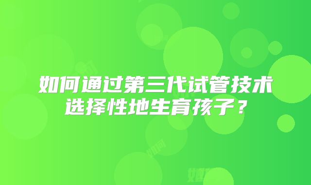 如何通过第三代试管技术选择性地生育孩子？