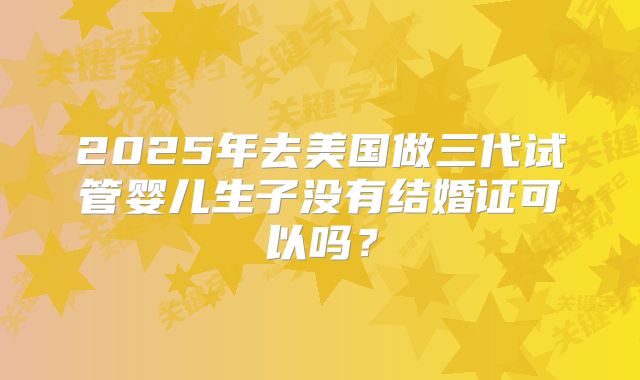 2025年去美国做三代试管婴儿生子没有结婚证可以吗？