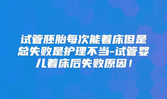 试管胚胎每次能着床但是总失败是护理不当-试管婴儿着床后失败原因！