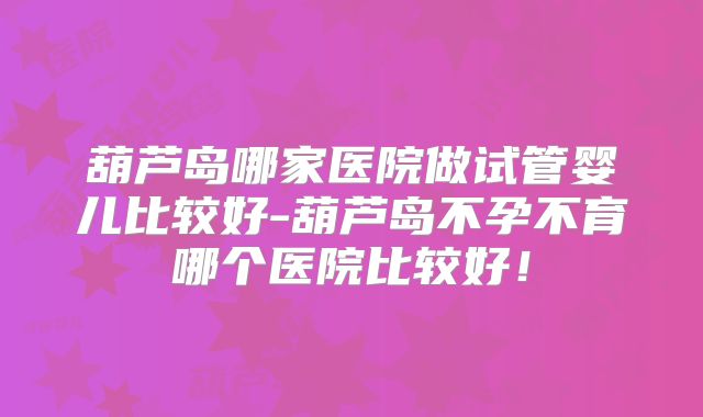 葫芦岛哪家医院做试管婴儿比较好-葫芦岛不孕不育哪个医院比较好！