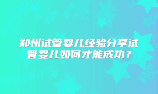 郑州试管婴儿经验分享试管婴儿如何才能成功？