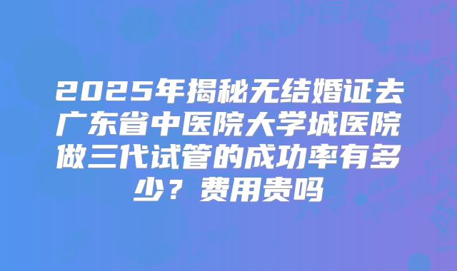 2025年揭秘无结婚证去广东省中医院大学城医院做三代试管的成功率有多少？费用贵吗