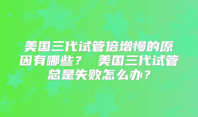 美国三代试管倍增慢的原因有哪些？ 美国三代试管总是失败怎么办？